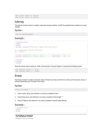 TUTORIALS POINT
Simply Easy Learning
The Filter result 2: Yellow
The Filter result 3: Yellow
IsArray
The IsArray Function returns a boolean value that indicates whether or NOT the specified input variable is an array
variable.
Syntax :
IsArray(variablename)
Example :
<!DOCTYPE html>
<html>
<body>
<script language="vbscript" type="text/vbscript">
a = array("Red","Blue","Yellow")
b = "12345"
Document.write("The IsArray result 1 : " & IsArray(a) & "<br />")
Document.write("The IsArray result 2 : " & IsArray(b) & "<br />")
</script>
</body>
</html>
When the above code is saved as .HTML and executed in Internet Explorer, it produces the following result:
The IsArray result 1 : True
The IsArray result 2 : False
Erase
The Erase Function is used to reset the values of fixed size arrays and free the memory of the dynamic arrays. It
behaves depending upon the type of the arrays.
Syntax:
Erase ArrayName
1. Fixed numeric array, each element in an array is resetted to Zero.
2. Fixed String array, each element in an array is resetted to Zero length " ".
3. Array of Objects, each element in an array is resetted to special value Nothing.
Example :
<!DOCTYPE html>
<html>
<body>
 