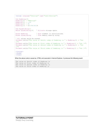 TUTORIALS POINT
Simply Easy Learning
<script language="vbscript" type="text/vbscript">
Dim NumArray(3)
NumArray(0) = "VBScript"
NumArray(1) = 1.05
NumArray(2) = 25
NumArray(3) = #23/04/2013#
Dim DynamicArray()
ReDim DynamicArray(9) ' Allocate storage space.
Erase NumArray ' Each element is reinitialized.
Erase DynamicArray ' Free memory used by array.
' All values would be erased.
Document.write("The value at Zeroth index of NumArray is " & NumArray(0) & "<br
/>")
Document.write("The value at First index of NumArray is " & NumArray(1) & "<br />")
Document.write("The value at Second index of NumArray is " & NumArray(2) & "<br
/>")
Document.write("The value at Third index of NumArray is " & NumArray(3) & "<br />")
</script>
</body>
</html>
When the above code is saved as .HTML and executed in Internet Explorer, it produces the following result:
The value at Zeroth index of NumArray is
The value at First index of NumArray is
The value at Second index of NumArray is
The value at Third index of NumArray is
 