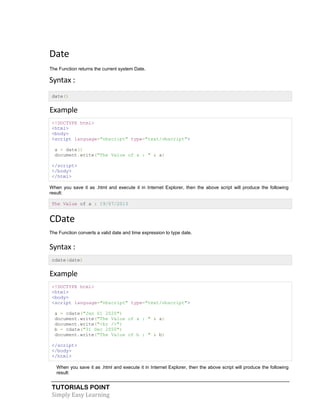 TUTORIALS POINT
Simply Easy Learning
Date
The Function returns the current system Date.
Syntax :
date()
Example
<!DOCTYPE html>
<html>
<body>
<script language="vbscript" type="text/vbscript">
a = date()
document.write("The Value of a : " & a)
</script>
</body>
</html>
When you save it as .html and execute it in Internet Explorer, then the above script will produce the following
result:
The Value of a : 19/07/2013
CDate
The Function converts a valid date and time expression to type date.
Syntax :
cdate(date)
Example
<!DOCTYPE html>
<html>
<body>
<script language="vbscript" type="text/vbscript">
a = cdate("Jan 01 2020")
document.write("The Value of a : " & a)
document.write("<br />")
b = cdate("31 Dec 2050")
document.write("The Value of b : " & b)
</script>
</body>
</html>
When you save it as .html and execute it in Internet Explorer, then the above script will produce the following
result:
 