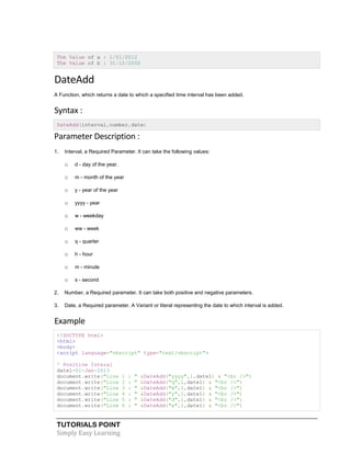 TUTORIALS POINT
Simply Easy Learning
The Value of a : 1/01/2012
The Value of b : 31/12/2050
DateAdd
A Function, which returns a date to which a specified time interval has been added.
Syntax :
DateAdd(interval,number,date)
Parameter Description :
1. Interval, a Required Parameter. It can take the following values:
o d - day of the year.
o m - month of the year
o y - year of the year
o yyyy - year
o w - weekday
o ww - week
o q - quarter
o h - hour
o m - minute
o s - second
2. Number, a Required parameter. It can take both positive and negative parameters.
3. Date, a Required parameter. A Variant or literal representing the date to which interval is added.
Example
<!DOCTYPE html>
<html>
<body>
<script language="vbscript" type="text/vbscript">
' Positive Interal
date1=01-Jan-2013
document.write("Line 1 : " &DateAdd("yyyy",1,date1) & "<br />")
document.write("Line 2 : " &DateAdd("q",1,date1) & "<br />")
document.write("Line 3 : " &DateAdd("m",1,date1) & "<br />")
document.write("Line 4 : " &DateAdd("y",1,date1) & "<br />")
document.write("Line 5 : " &DateAdd("d",1,date1) & "<br />")
document.write("Line 6 : " &DateAdd("w",1,date1) & "<br />")
 