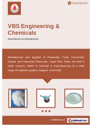 08447501315
A Member of
VBS Engineering &
Chemicals
www.indiamart.com/vbsengineering
Manufacturer and supplier of Pneumatic Tools, Pneumatic
Spares and Industrial Chemicals. Apart from these we have a
sister concern, which is involved in manufacturing of a wide
range of supreme quality inorganic chemicals.
 