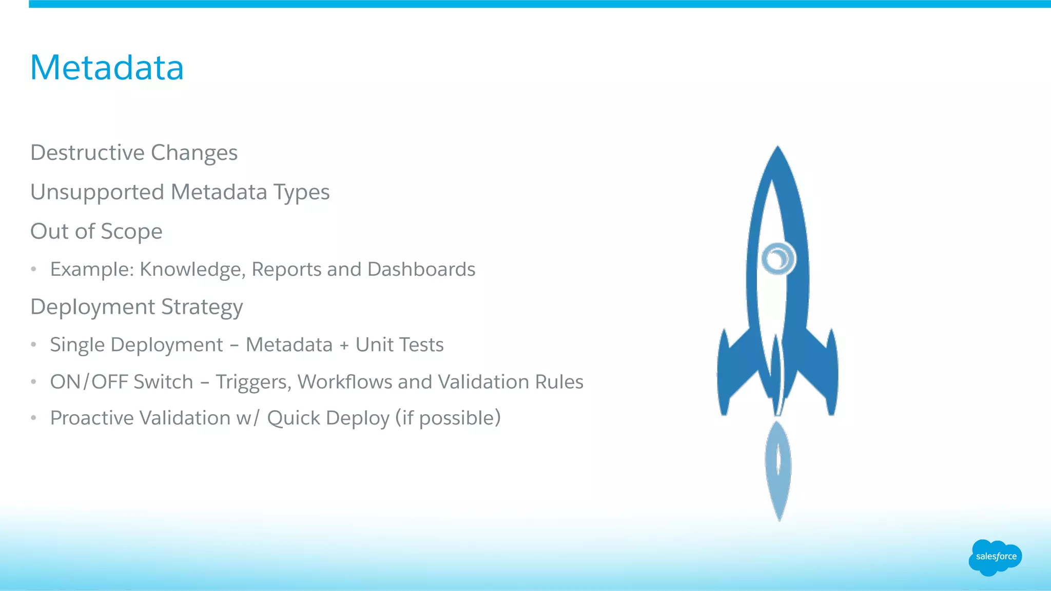 ​ Destructive Changes
​ Unsupported Metadata Types
​ Out of Scope
•  Example: Knowledge, Reports and Dashboards
​ Deployment Strategy
•  Single Deployment – Metadata + Unit Tests
•  ON/OFF Switch – Triggers, Workﬂows and Validation Rules
•  Proactive Validation w/ Quick Deploy (if possible)
Metadata
 