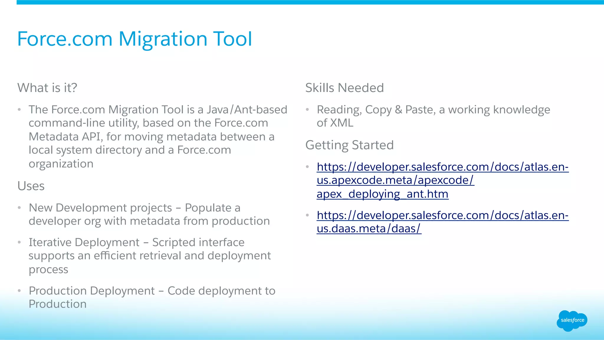 ​ What is it?
•  The Force.com Migration Tool is a Java/Ant-based
command-line utility, based on the Force.com
Metadata API, for moving metadata between a
local system directory and a Force.com
organization
​ Uses
•  New Development projects – Populate a
developer org with metadata from production
•  Iterative Deployment – Scripted interface
supports an eﬃcient retrieval and deployment
process
•  Production Deployment – Code deployment to
Production
​ Skills Needed
•  Reading, Copy & Paste, a working knowledge
of XML
​ Getting Started
•  https://developer.salesforce.com/docs/atlas.en-
us.apexcode.meta/apexcode/
apex_deploying_ant.htm
•  https://developer.salesforce.com/docs/atlas.en-
us.daas.meta/daas/
Force.com Migration Tool
 