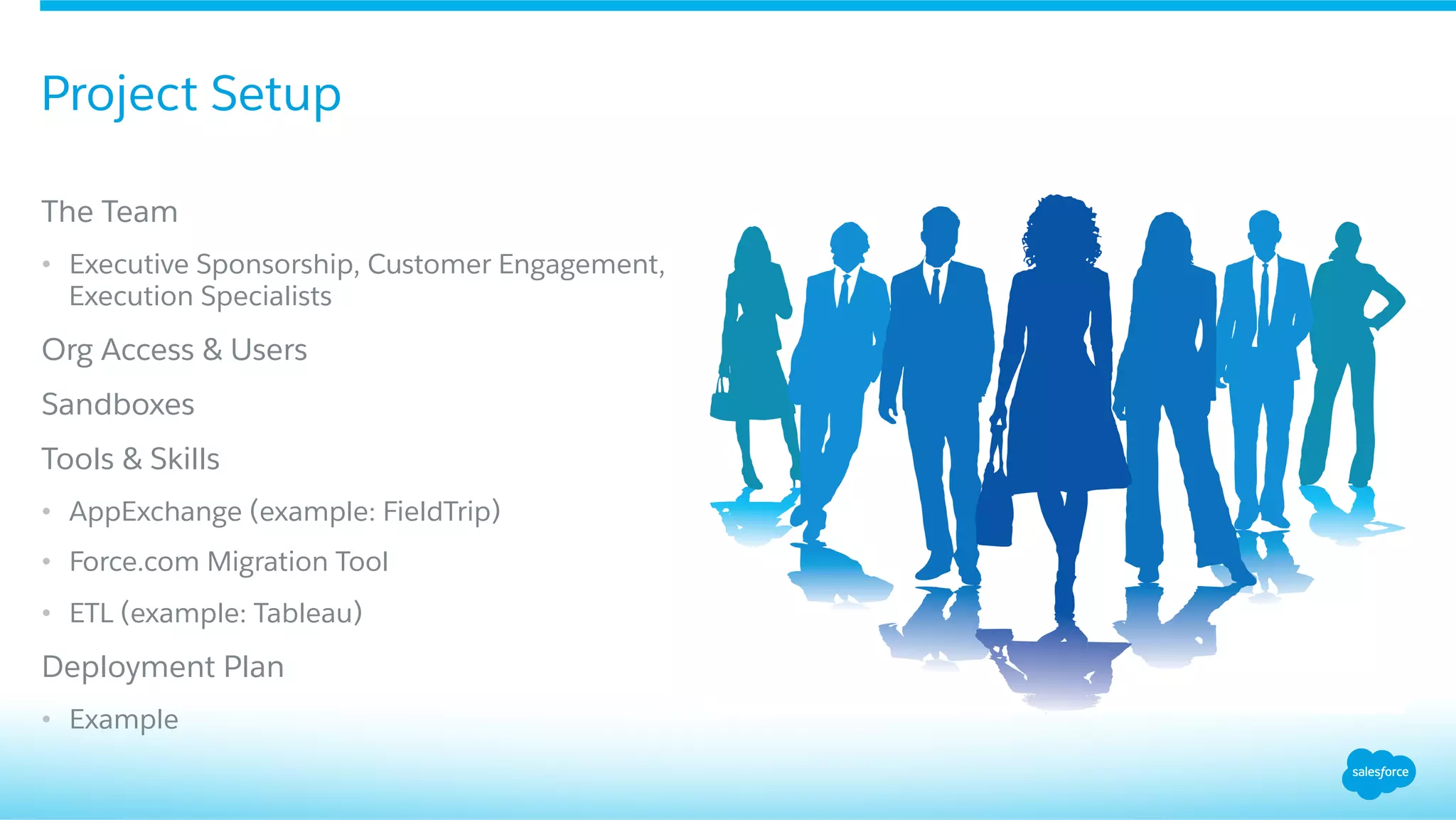 ​ The Team
•  Executive Sponsorship, Customer Engagement,
Execution Specialists
​ Org Access & Users
​ Sandboxes
​ Tools & Skills
•  AppExchange (example: FieldTrip)
•  Force.com Migration Tool
•  ETL (example: Tableau)
​ Deployment Plan
•  Example
Project Setup
 