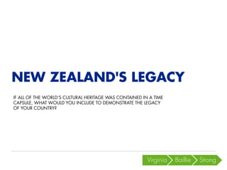 Virginia 
Baillie 
Strong 
NEW ZEALAND'S LEGACY 
IF ALL OF THE WORLD’S CULTURAL HERITAGE WAS CONTAINED IN A TIME CAPSULE, WHAT WOULD YOU INCLUDE TO DEMONSTRATE THE LEGACY OF YOUR COUNTRY?  