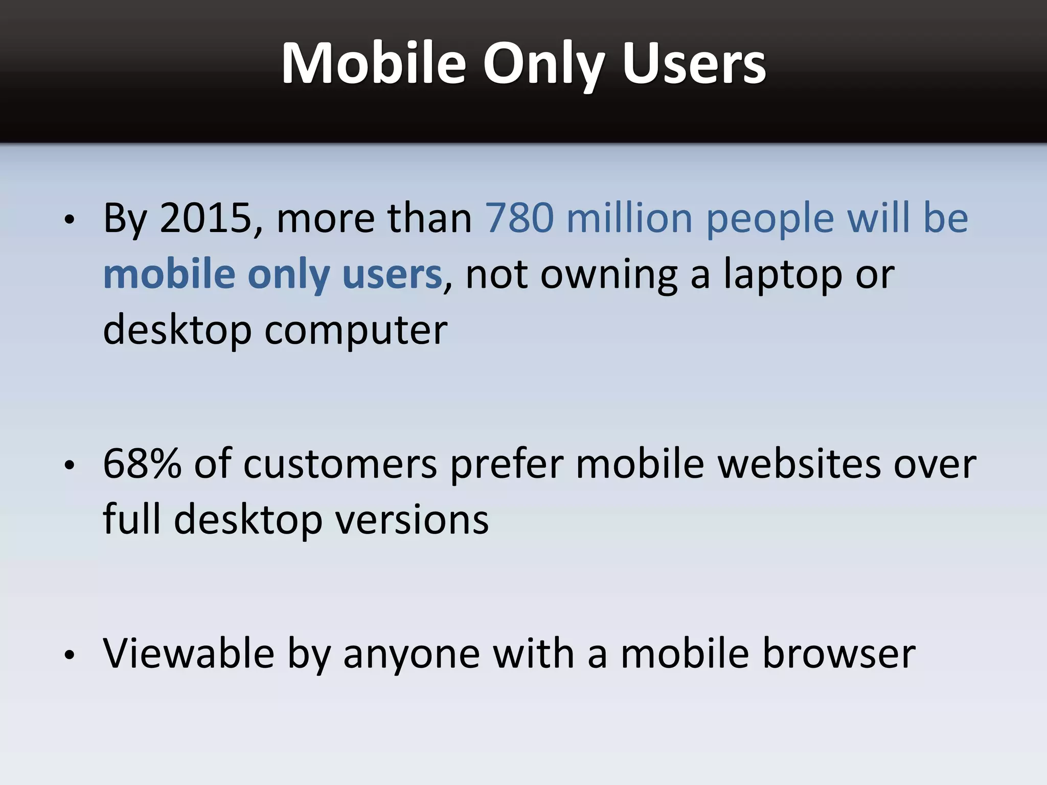 Mobile Only Users
• By 2015, more than 780 million people will be
mobile only users, not owning a laptop or
desktop computer
• 68% of customers prefer mobile websites over
full desktop versions
• Viewable by anyone with a mobile browser
 