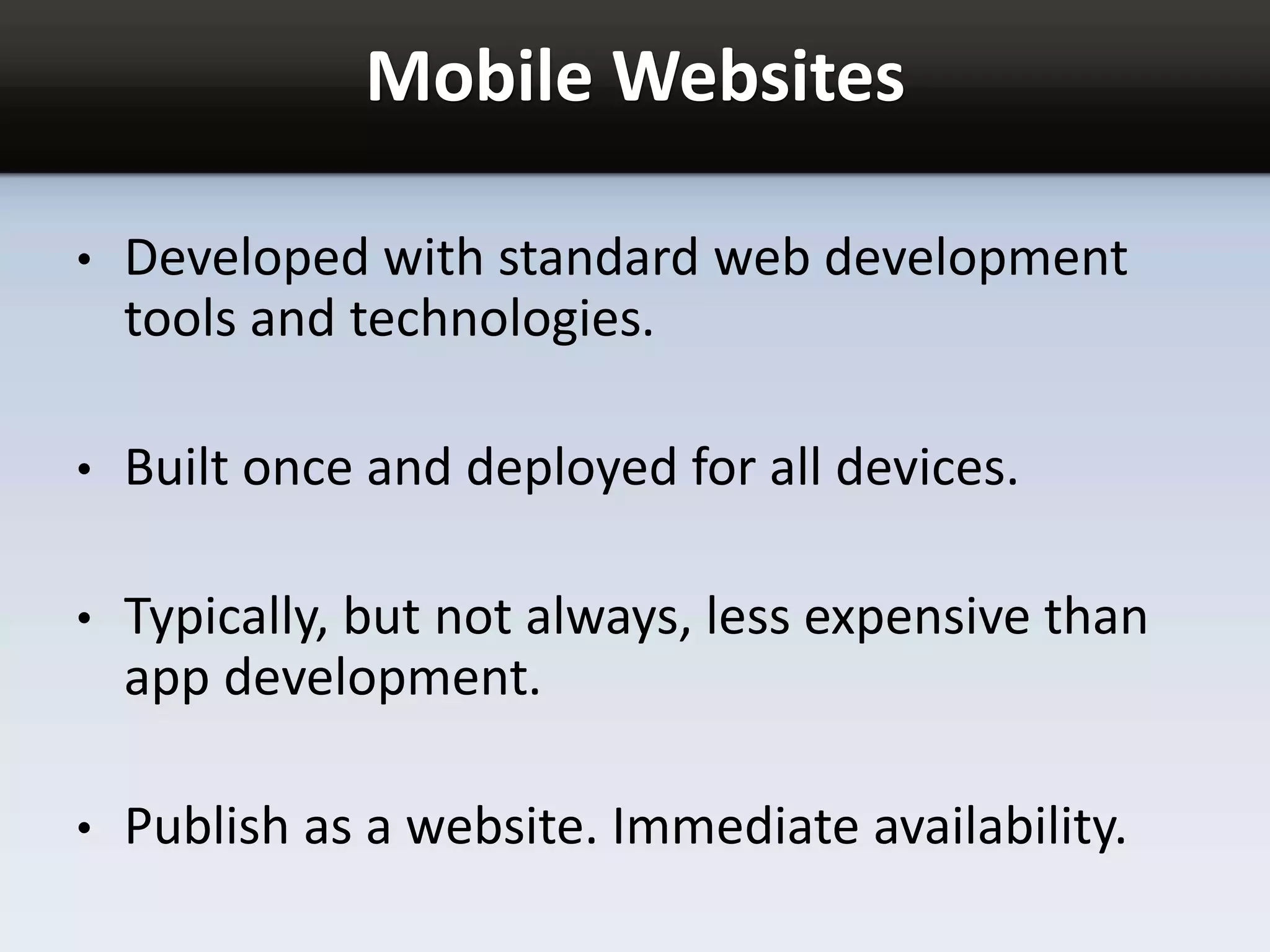 Mobile Websites
• Developed with standard web development
tools and technologies.
• Built once and deployed for all devices.
• Typically, but not always, less expensive than
app development.
• Publish as a website. Immediate availability.
 