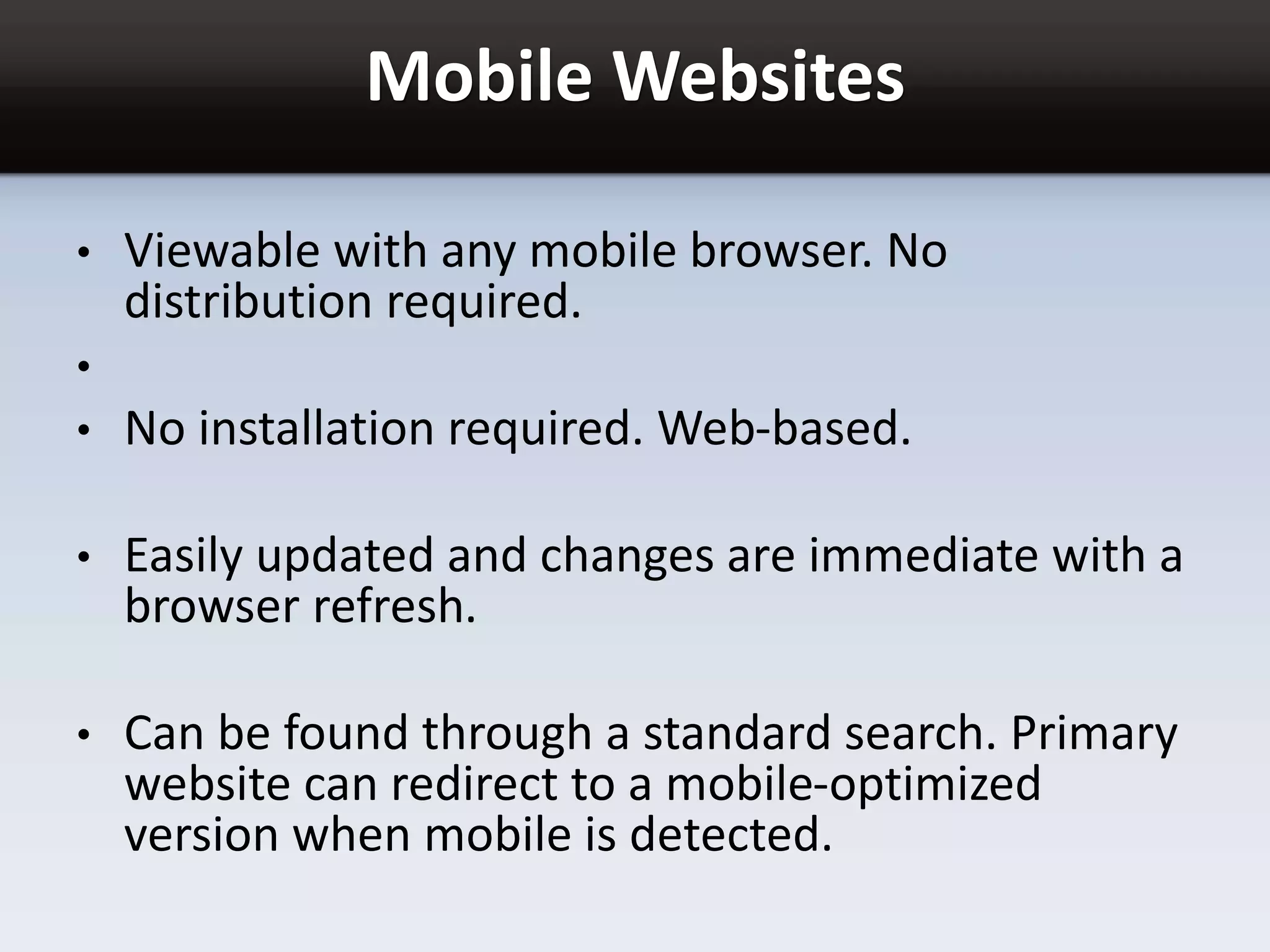 Mobile Websites
• Viewable with any mobile browser. No
distribution required.
•
• No installation required. Web-based.
• Easily updated and changes are immediate with a
browser refresh.
• Can be found through a standard search. Primary
website can redirect to a mobile-optimized
version when mobile is detected.
 