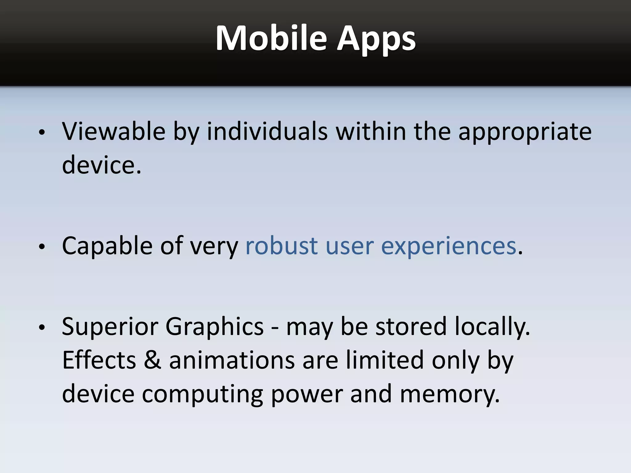 Mobile Apps
• Viewable by individuals within the appropriate
device.
• Capable of very robust user experiences.
• Superior Graphics - may be stored locally.
Effects & animations are limited only by
device computing power and memory.
 