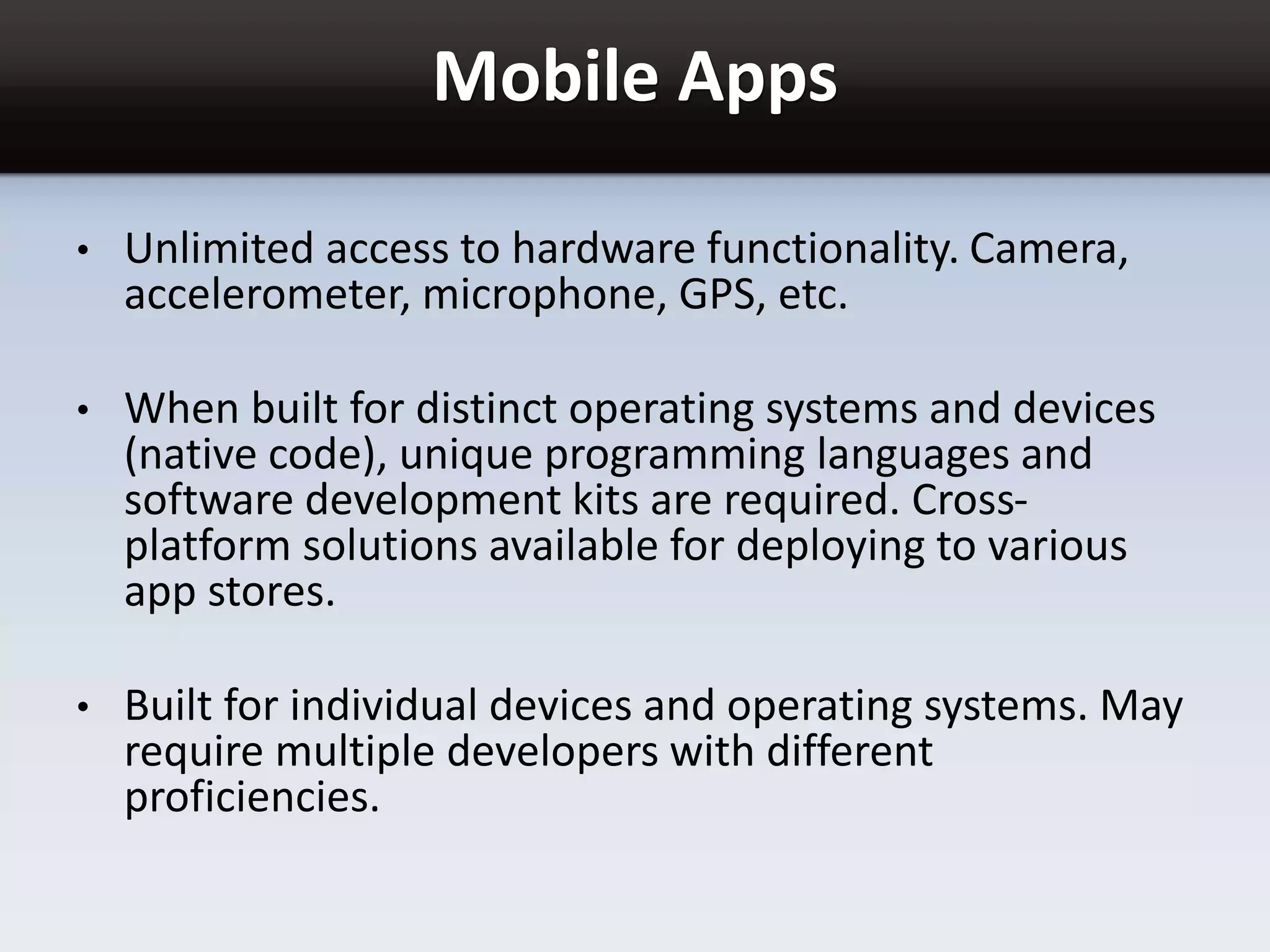Mobile Apps
• Unlimited access to hardware functionality. Camera,
accelerometer, microphone, GPS, etc.
• When built for distinct operating systems and devices
(native code), unique programming languages and
software development kits are required. Cross-
platform solutions available for deploying to various
app stores.
• Built for individual devices and operating systems. May
require multiple developers with different
proficiencies.
 