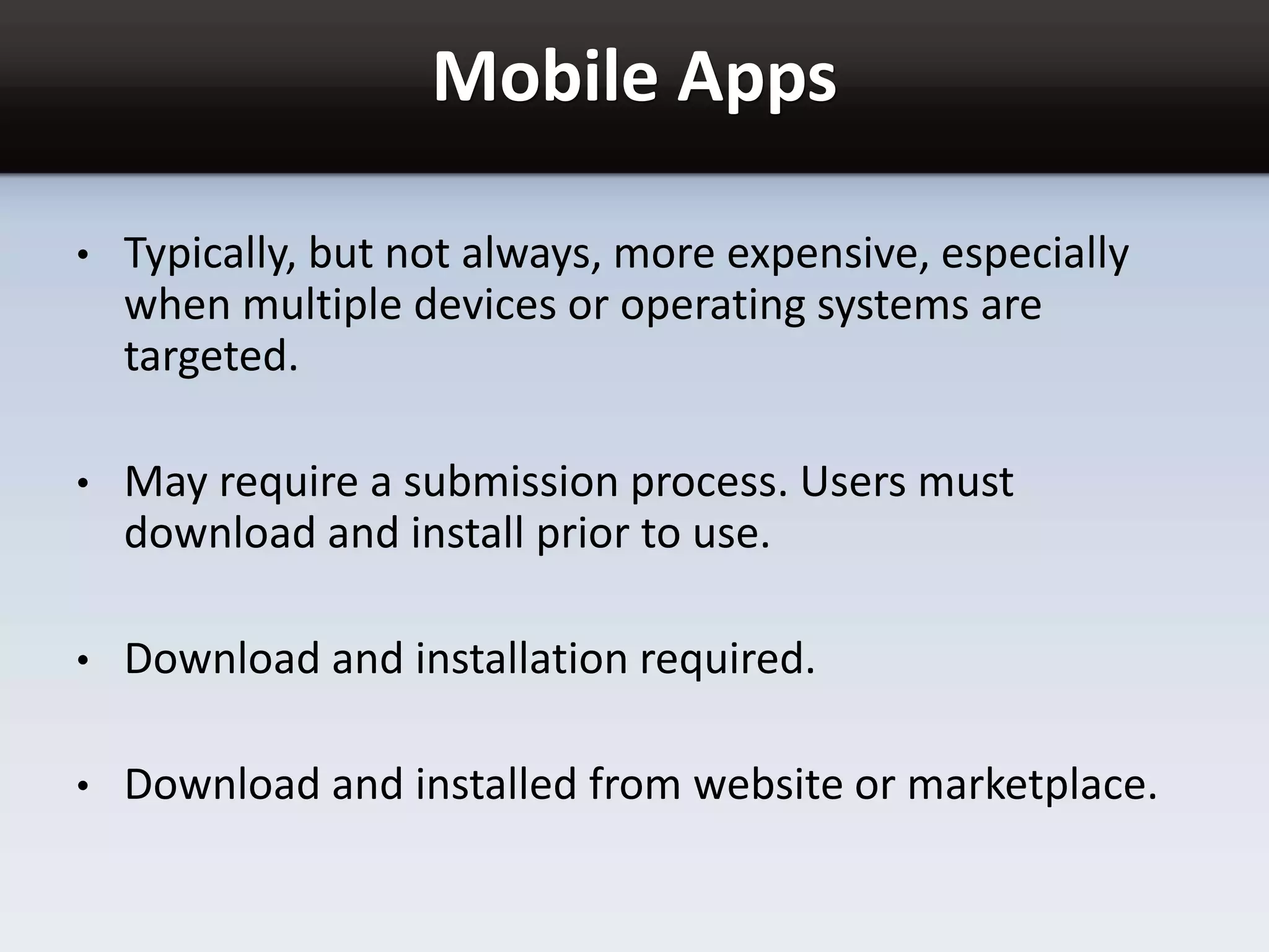 Mobile Apps
• Typically, but not always, more expensive, especially
when multiple devices or operating systems are
targeted.
• May require a submission process. Users must
download and install prior to use.
• Download and installation required.
• Download and installed from website or marketplace.
 