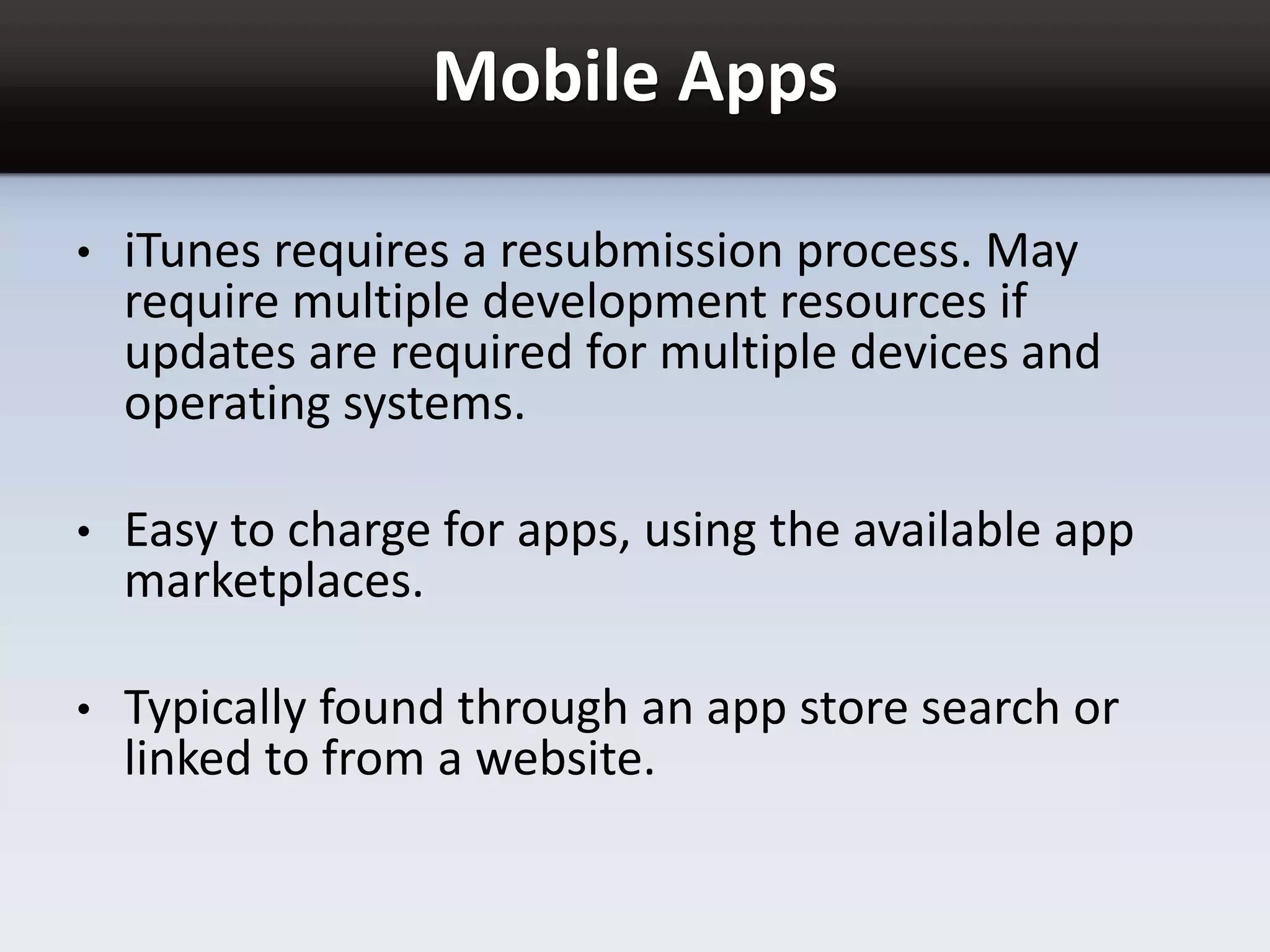 Mobile Apps
• iTunes requires a resubmission process. May
require multiple development resources if
updates are required for multiple devices and
operating systems.
• Easy to charge for apps, using the available app
marketplaces.
• Typically found through an app store search or
linked to from a website.
 