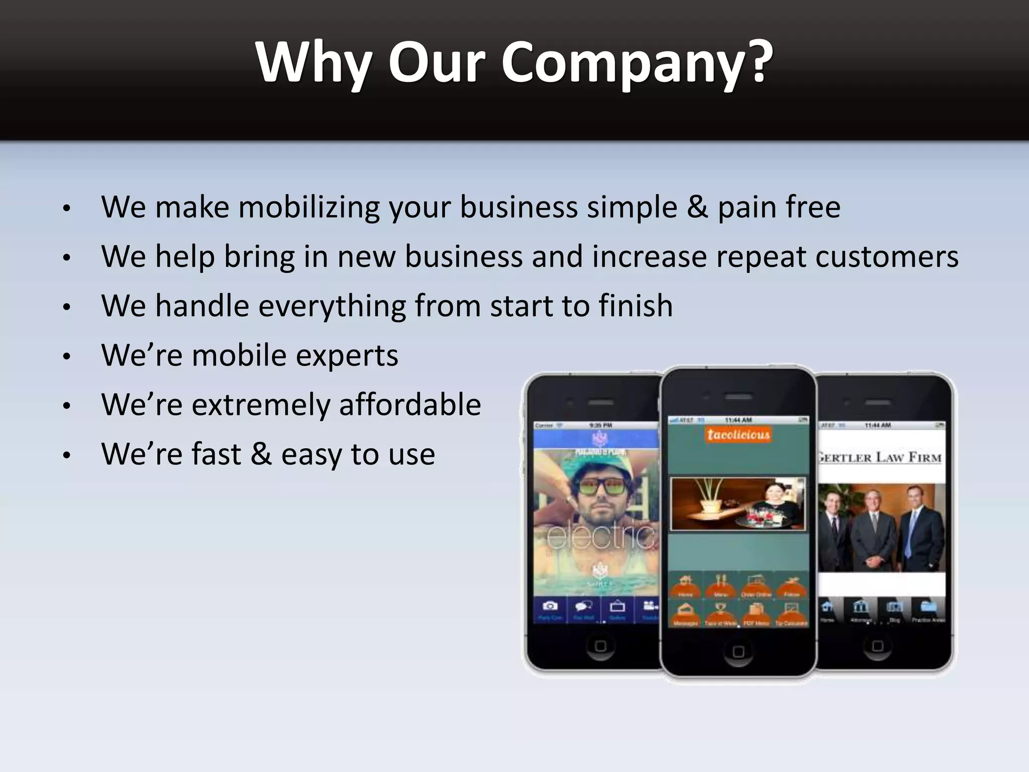 Why Our Company?
• We make mobilizing your business simple & pain free
• We help bring in new business and increase repeat customers
• We handle everything from start to finish
• We’re mobile experts
• We’re extremely affordable
• We’re fast & easy to use
 