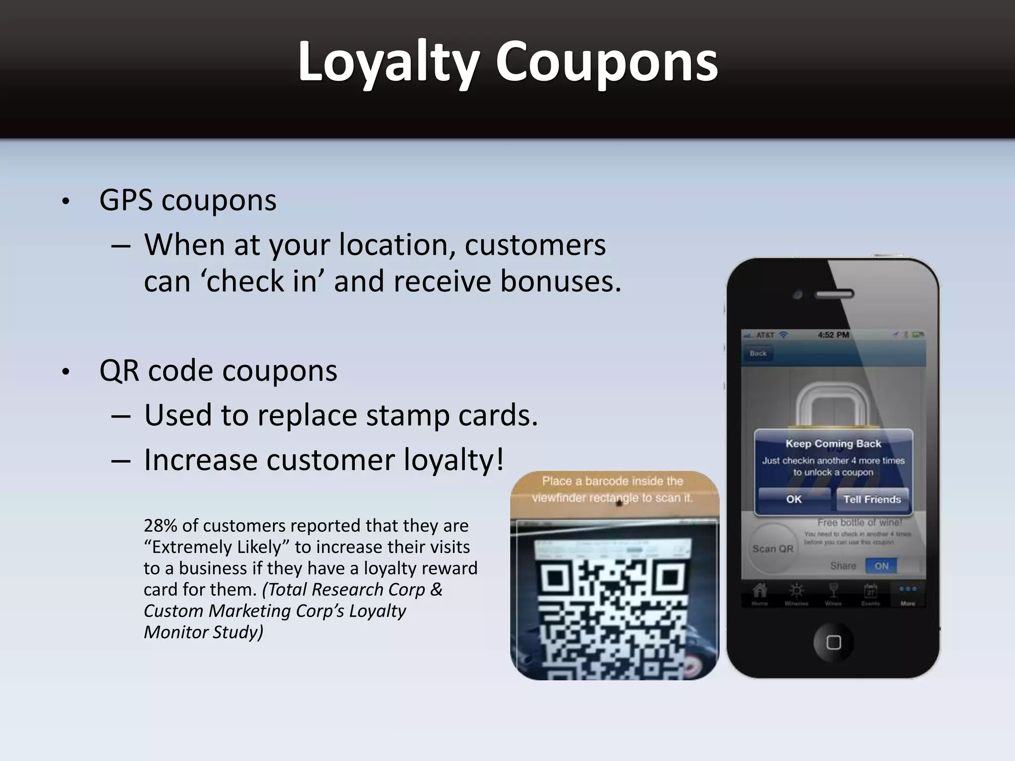 Loyalty Coupons
• GPS coupons
– When at your location, customers
can ‘check in’ and receive bonuses.
• QR code coupons
– Used to replace stamp cards.
– Increase customer loyalty!
28% of customers reported that they are
“Extremely Likely” to increase their visits
to a business if they have a loyalty reward
card for them. (Total Research Corp &
Custom Marketing Corp’s Loyalty
Monitor Study)
 