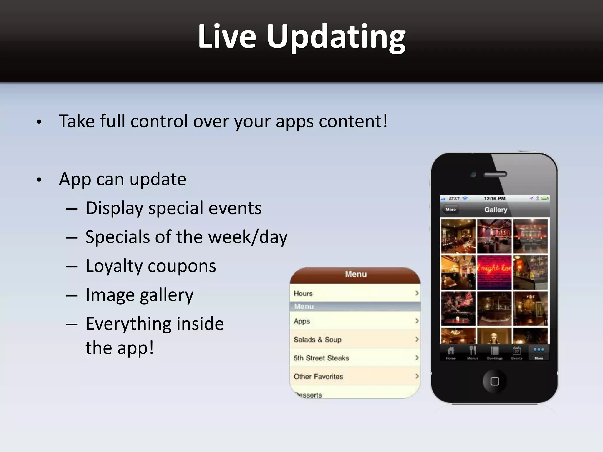 Live Updating
• Take full control over your apps content!
• App can update
– Display special events
– Specials of the week/day
– Loyalty coupons
– Image gallery
– Everything inside
the app!
 