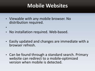 Mobile Websites
• Viewable with any mobile browser. No
distribution required.
•
• No installation required. Web-based.
• Easily updated and changes are immediate with a
browser refresh.
• Can be found through a standard search. Primary
website can redirect to a mobile-optimized
version when mobile is detected.
 