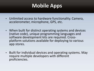 Mobile Apps
• Unlimited access to hardware functionality. Camera,
accelerometer, microphone, GPS, etc.
• When built for distinct operating systems and devices
(native code), unique programming languages and
software development kits are required. Cross-
platform solutions available for deploying to various
app stores.
• Built for individual devices and operating systems. May
require multiple developers with different
proficiencies.
 