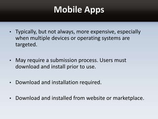Mobile Apps
• Typically, but not always, more expensive, especially
when multiple devices or operating systems are
targeted.
• May require a submission process. Users must
download and install prior to use.
• Download and installation required.
• Download and installed from website or marketplace.
 