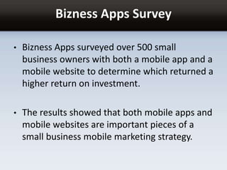 Bizness Apps Survey
• Bizness Apps surveyed over 500 small
business owners with both a mobile app and a
mobile website to determine which returned a
higher return on investment.
• The results showed that both mobile apps and
mobile websites are important pieces of a
small business mobile marketing strategy.
 