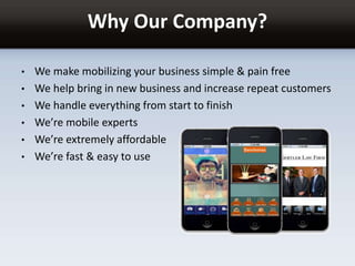 Why Our Company?
• We make mobilizing your business simple & pain free
• We help bring in new business and increase repeat customers
• We handle everything from start to finish
• We’re mobile experts
• We’re extremely affordable
• We’re fast & easy to use
 