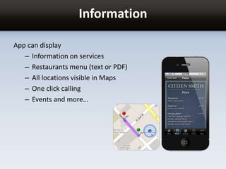 Information
App can display
– Information on services
– Restaurants menu (text or PDF)
– All locations visible in Maps
– One click calling
– Events and more…
 