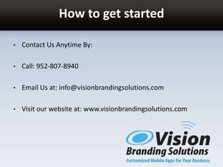How to get started
• Contact Us Anytime By:
• Call: 952-807-8940
• Email Us at: info@visionbrandingsolutions.com
• Visit our website at: www.visionbrandingsolutions.com
 
