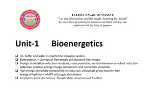Unit-1 Bioenergetics
TEJASVI NAVADHITAMASTU
“Let our (the teacher and the taught) learning be radiant”
Let our efforts at learning be luminous and filled with joy, and
endowed with the force of purpose
 pH, buffer and water in reaction to biological system.
 Bioenergetics – Concept of free energy and standard free energy.
 Biological oxidation-reduction reactions, redox potentials, relation between standard reduction
potentials and free energy change (derivations and numericals included).
 High energy phosphate compounds: introduction, phosphate group transfer, free
energy of hydrolysis of ATP and sugar phosphates.
 Porphyrins and cytochromes: Classification, structure and function
 