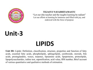 LIPIDS
Unit III: Lipids: Definition, classification, structure, properties and function of fatty
acids, essential fatty acids, phospholipids, sphingolipids, cerebroside, steroids, bile
acids, prostaglandins, waxes, terpenes, lipoamino acids, lipoproteins, proteolipids,
lipopolysaccharides, iodine test, saponification, acid value, RM number, Brief account
of various quantitative and qualitative methods of estimation.
TEJASVI NAVADHITAMASTU
“Let our (the teacher and the taught) learning be radiant”
Let our efforts at learning be luminous and filled with joy, and
endowed with the force of purpose
Unit-3
 