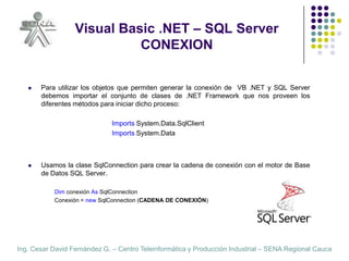 Visual Basic .NET – SQL ServerCONEXION,[object Object],Para utilizar los objetos que permiten generar la conexión de  VB .NET y SQL Server debemos importar el conjunto de clases de .NET Framework que nos proveen los diferentes métodos para iniciar dicho proceso:,[object Object],ImportsSystem.Data.SqlClient,[object Object],ImportsSystem.Data,[object Object],Usamos la clase SqlConnection para crear la cadena de conexión con el motor de Base de Datos SQL Server.,[object Object],Dim conexión AsSqlConnection,[object Object],Conexión = newSqlConnection (CADENA DE CONEXIÓN),[object Object]
