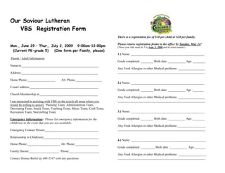 Our Saviour Lutheran
   VBS Registration Form
                                                                           There is a registration fee of $10 per child or $20 per family.

                                                                           Please return registration forms to the office by Sunday, May 24!
Mon., June 29 – Thur., July 2, 2009 9:00am–12:00pm                         (Three year olds must be 3 by Sept. 1, 2008 and be toilet trained.)
 (Current PK-grade 5)    (One form per Family, please)
                                                                           1.) Name: _______________________________________________
Parent / Adult Information:
                                                                           Grade completed: ________ Birth date: ___________ Age: ________
Name(s):_________________________________________________
                                                                           Any Food Allergies or other Medical problems: _________________
Address:_________________________________________________                  ________________________________________________________

Home Phone:__________________          Alt. Phone:_________________
                                                                           2.) Name: _______________________________________________
E-mail address:____________________________________________
                                                                           Grade completed: ________ Birth date: ___________ Age :_______
Church Membership at:_____________________________________
                                                                           Any Food Allergies or other Medical problems: _________________
I am interested in assisting with VBS on the (circle all areas where you   ________________________________________________________
would be willing to assist): Planning Team, Administration Team,
Decorating Team, Snack Team, Teaching Team, Music Team, Craft Team,
Recreation Team, Storytelling Team                                         3.) Name: _______________________________________________

Emergency Information: Please list emergency information for the           Grade completed: ________ Birth date: ___________ Age:________
child(ren) in the event that you are not available.
                                                                           Any Food Allergies or other Medical problems:__________________
Emergency Contact Person:__________________________________                ________________________________________________________

Relationship to Child(ren):___________________________________
                                                                           4.) Name: ________________________________________________
Home Phone:_____________________ Alt. Phone:_______________
                                                                           Grade completed: _________ Birth date :___________ Age:_______
Family Doctor:___________________ Phone:___________________
                                                                           Any Food Allergies or other Medical problems: __________________
Contact Donna Biebel @ 468-5547 with any questions.                        ________________________________________________________
 