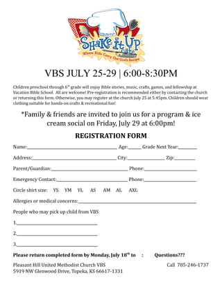 VBS JULY 25-29 | 6:00-8:30PM
Children preschool through 6th grade will enjoy Bible stories, music, crafts, games, and fellowship at
Vacation Bible School. All are welcome! Pre-registration is recommended either by contacting the church
or returning this form. Otherwise, you may register at the church July 25 at 5:45pm. Children should wear
clothing suitable for hands-on crafts & recreational fun!

    *Family & friends are invited to join us for a program & ice
            cream social on Friday, July 29 at 6:00pm!
                                 REGISTRATION FORM
Name:________________________________________________ Age:_______ Grade Next Year:__________

Address:_____________________________________________ City:____________________ Zip:___________

Parent/Guardian:_________________________________________ Phone:____________________________

Emergency Contact:______________________________________ Phone:____________________________

Circle shirt size:   YS    YM     YL     AS     AM     AL     AXL

Allergies or medical concerns:_______________________________________________________________

People who may pick up child from VBS

1.___________________________________________

2.___________________________________________

3.___________________________________________

Please return completed form by Monday, July 18th to                 :      Questions???
Pleasant Hill United Methodist Church VBS                                         Call 785-246-1737
5919 NW Glenwood Drive, Topeka, KS 66617-1331
 