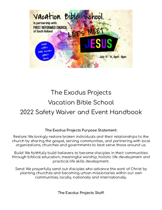 The Exodus Projects
Vacation Bible School
2022 Safety Waiver and Event Handbook
The Exodus Projects Purpose Statement:
Restore: We lovingly restore broken individuals and their relationships to the
church by sharing the gospel, serving communities, and partnering with local
organizations, churches and governments to best serve those around us.
Build: We faithfully build believers to become disciples in their communities
through biblical education, meaningful worship, holistic life development and
practical life skills development.
Send: We prayerfully send out disciples who advance the work of Christ by
planting churches and becoming urban missionaries within our own
communities, locally, nationally and internationally.
The Exodus Projects Staff:
 