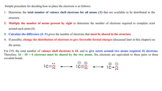 Simple procedure for deciding how to place the electrons is as follows:
1. Determine the total number of valence shell electrons for all atoms (N) that are available to be distributed in the
structure.
2. Multiply the number of atoms present by eight to determine the number of electrons required to complete octet
around each atom (S).
3. Calculate the difference (S–N) gives the number of electrons that must be shared in the structure.
4. If possible, change the distribution of electrons to give favorable formal charges (discussed later in this chapter) on
the atoms.
For CO, the total number of valence shell electrons is 10, and to give octets around two atoms required 16 electrons.
Therefore, 16 - 10 = 6 electrons must be shared by the two atoms. Six electrons are equivalent to three pairs or three
covalent bonds.
 