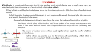 Hybridization is a mathematical procedure in which the standard atomic orbitals having same or nearly same energy are
mixed and redistribted to form new set of atomic orbitals called hybrid orbitals.
Hybrid orbitals are still localized on individual atoms, but their shapes and energies differ from those of standard atomic
orbitals.
In hybrid orbitals, the electron probability density is more concentrated in a single directional lobe, allowing greater
overlap with the orbitals of other atoms.
the more bonds that an central of interior atom forms, the greater the tendency of its orbitals to hybridize.
The bigger lobe of hybrid orbital involves itself in the process of an overlap with orbitals of other
atoms to form bonds while the smaller lobes of hybrid orbitals are neglected while considering bond
formation.
The number of standard atomic orbitals added together always equals the number of Hybrid
orbitals formed.
Hybrid orbitals are generally used for the formation of sigma bonding (if half filled) or
remains as it is (completely filled, unshared pair of electrons).
Hybridization
 