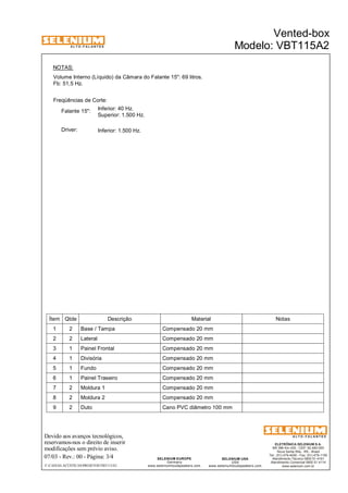 A L T O - F A L A N T E S 
NOTAS: 
Volume Interno (Líquido) da Câmara do Falante 15": 69 litros. 
Fb: 51,5 Hz. 
Freqüências de Corte: 
Inferior: 40 Hz. 
Superior: 1.500 Hz. 
Falante 15": 
Driver: Inferior: 1.500 Hz. 
Ítem Qtde Descrição Material Notas 
1 2 Base / Tampa Compensado 20 mm 
2 2 Lateral Compensado 20 mm 
3 1 Painel Frontal Compensado 20 mm 
4 1 Divisória Compensado 20 mm 
5 1 Fundo Compensado 20 mm 
6 1 Painel Traseiro Compensado 20 mm 
7 2 Moldura 1 Compensado 20 mm 
8 2 Moldura 2 Compensado 20 mm 
9 2 Duto Cano PVC diâmetro 100 mm 
Devido aos avanços tecnológicos, 
reservamos-nos o direito de inserir 
modificações sem prévio aviso. 
ELETRÔNICA SELENIUM S.A. 
BR 386 Km 435 - CEP: 92.480-000 
Nova Santa Rita - RS - Brasil 
Tel.: (51) 479-4000 - Fax: (51) 479-1150 
Atendimento Técnico 0800 51 4161 
Atendimento Comercial 0800 51 4114 
www.selenium.com.br 
SELENIUM USA 
USA 
www.seleniumloudspeakers.com 
SELENIUM EUROPE 
Germany 
www.seleniumloudspeakers.com 
A L T O - F A L A N T E S 
07/03 - Rev.: 00 - Página: 3/4 
Vented-box 
Modelo: VBT115A2 
F:CAIXAS ACÚSTICASPROJETOSVBT115A2 
 
