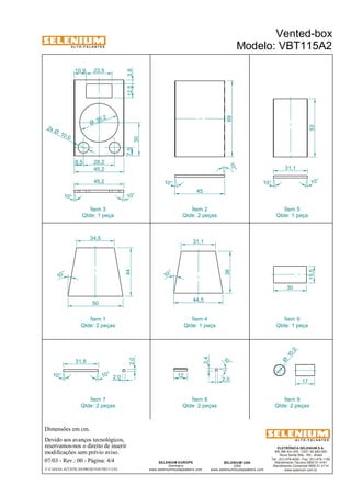 A L T O - F A L A N T E S 
35 ,2 Ø 
8,5 28,2 
45,2 
45,2 
Qtde: 1 peça 
10 ,0 2x Ø 
Dimensões em cm. 
Ítem 3 
Devido aos avanços tecnológicos, 
7,5 
reservamos-nos o direito de inserir 
modificações sem prévio aviso. 
31,1 
53 
10 ,0 Ø 
17 
ELETRÔNICA SELENIUM S.A. 
BR 386 Km 435 - CEP: 92.480-000 
Nova Santa Rita - RS - Brasil 
Tel.: (51) 479-4000 - Fax: (51) 479-1150 
Atendimento Técnico 0800 51 4161 
Atendimento Comercial 0800 51 4114 
www.selenium.com.br 
SELENIUM USA 
USA 
www.seleniumloudspeakers.com 
SELENIUM EUROPE 
Germany 
31,1 
www.seleniumloudspeakers.com 
A L T O - F A L A N T E S 
07/03 - Rev.: 00 - Página: 4/4 
F:CAIXAS ACÚSTICASPROJETOSVBT115A2 
Vented-box 
Modelo: VBT115A2 
30 
15,5 
10 ° 
10° 
45 
69 
30 
10° 10° 
31,8 
10° 
10° 
2,0 
2,0 
10 ° 
2,4 
2,0 
12 
10° 10° 
50 
44,5 
34,5 
10 ° 
10 ° 
38 
44 
Ítem 2 
Qtde: 2 peças 
Ítem 5 
Qtde: 1 peça 
Ítem 1 
Qtde: 2 peças 
Ítem 4 
Qtde: 1 peça 
Ítem 6 
Qtde: 1 peça 
Ítem 7 
Qtde: 2 peças 
Ítem 8 
Qtde: 2 peças 
Ítem 9 
Qtde: 2 peças 
10,9 23,5 
12,5 3,8 
