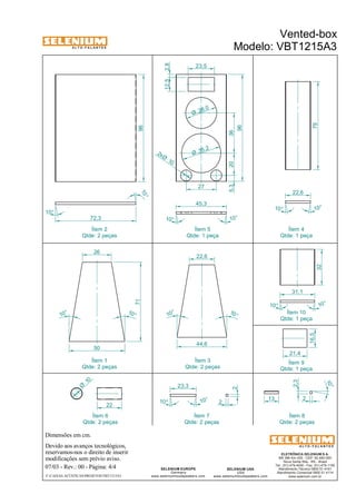A L T O - F A L A N T E S 
Qtde: 2 peças 
Dimensões em cm. 
Ítem 2 
Devido aos avanços tecnológicos, 
reservamos-nos o direito de inserir 
modificações sem prévio aviso. 
Vented-box 
Modelo: VBT1215A3 
22,6 
2,3 
ELETRÔNICA SELENIUM S.A. 
BR 386 Km 435 - CEP: 92.480-000 
Nova Santa Rita - RS - Brasil 
Tel.: (51) 479-4000 - Fax: (51) 479-1150 
Atendimento Técnico 0800 51 4161 
Atendimento Comercial 0800 51 4114 
www.selenium.com.br 
SELENIUM USA 
USA 
www.seleniumloudspeakers.com 
12,5 2,8 
SELENIUM EUROPE 
Germany 
22,6 
www.seleniumloudspeakers.com 
A L T O - F A L A N T E S 
07/03 - Rev.: 00 - Página: 4/4 
F:CAIXAS ACÚSTICASPROJETOSVBT1215A3 
Ítem 5 
Qtde: 1 peça 
Ítem 4 
Qtde: 1 peça 
Ítem 1 
Qtde: 2 peças 
Ítem 3 
Qtde: 2 peças 
Ítem 9 
Qtde: 1 peça 
Ítem 7 
Qtde: 2 peças 
Ítem 8 
Qtde: 2 peças 
96 
10° 
10° 
72,3 
28,0 Ø 
35,2 Ø 
10 2xØ 
5,3 20 36 
96 
23,5 
27 
45,3 
10 ° 10° 
79 
10° 10° 
10 ° 
10 ° 
26 
50 
71 
16,5 
21,4 
10 Ø 
22 
13 2 
10 ° 
23,3 
10 ° 
10° 
2 
2 
Ítem 10 
Qtde: 1 peça 
44,6 
10 ° 
10 ° 
32 
10 ° 
10 ° 
31,1 
Ítem 6 
Qtde: 2 peças 

