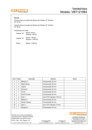A L T O - F A L A N T E S 
NOTAS: 
Volume Interno (Líquido) da Câmara do Falante 15": 90 litros. 
Fb: 42 Hz. 
Freqüências de Corte: 
Inferior: 40 Hz. 
Superior: 150 Hz. 
Falante 15": 
Inferior: 150 Hz. 
Superior: 1.500 Hz. 
Falante 12": 
Devido aos avanços tecnológicos, 
reservamos-nos o direito de inserir 
modificações sem prévio aviso. 
ELETRÔNICA SELENIUM S.A. 
BR 386 Km 435 - CEP: 92.480-000 
Nova Santa Rita - RS - Brasil 
Tel.: (51) 479-4000 - Fax: (51) 479-1150 
Atendimento Técnico 0800 51 4161 
Atendimento Comercial 0800 51 4114 
www.selenium.com.br 
SELENIUM USA 
USA 
www.seleniumloudspeakers.com 
SELENIUM EUROPE 
Germany 
www.seleniumloudspeakers.com 
A L T O - F A L A N T E S 
07/03 - Rev.: 00 - Página: 3/4 
F:CAIXAS ACÚSTICASPROJETOSVBT1215B3 
Vented-box 
Modelo: VBT1215B3 
Volume Interno (Líquido) da Câmara do Falante 12": 46 litros. 
Fb: 55 Hz. 
Driver: Inferior: 1.500 Hz. 
Ítem Qtde Descrição Material Notas 
1 2 Moldura 2 Compensado 20 mm 
2 2 Base/Tampa Compensado 20 mm 
3 2 Lateral Compensado 20 mm 
4 2 Divisória 1 Compensado 20 mm 
5 1 Fundo Compensado 20 mm 
6 1 Painel Frontal Compensado 20 mm 
7 2 Duto 1 Cano PVC diâmetro 100 mm 
8 2 Moldura 1 Compensado 20 mm 
9 1 Painel Traseiro Compensado 20 mm 
10 2 Duto 2 Cano PVC diâmetro 75 mm 
11 1 Divisória 2 Compensado 20 mm 
 