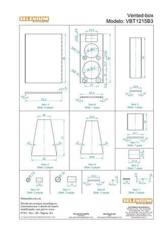 A L T O - F A L A N T E S 
Qtde: 2 peças 
Dimensões em cm. 
Ítem 3 
Devido aos avanços tecnológicos, 
reservamos-nos o direito de inserir 
modificações sem prévio aviso. 
Vented-box 
Modelo: VBT1215B3 
22,6 
2,3 
ELETRÔNICA SELENIUM S.A. 
BR 386 Km 435 - CEP: 92.480-000 
Nova Santa Rita - RS - Brasil 
Tel.: (51) 479-4000 - Fax: (51) 479-1150 
Atendimento Técnico 0800 51 4161 
Atendimento Comercial 0800 51 4114 
www.selenium.com.br 
SELENIUM USA 
USA 
www.seleniumloudspeakers.com 
12,5 2,8 
SELENIUM EUROPE 
Germany 
22,6 
www.seleniumloudspeakers.com 
A L T O - F A L A N T E S 
07/03 - Rev.: 00 - Página: 4/4 
F:CAIXAS ACÚSTICASPROJETOSVBT1215B3 
Ítem 6 
Qtde: 1 peça 
Ítem 5 
Qtde: 1 peça 
Ítem 2 
Qtde: 2 peças 
Ítem 4 
Qtde: 2 peças 
Ítem 9 
Qtde: 1 peça 
Ítem 8 
Qtde: 2 peças 
Ítem 1 
Qtde: 2 peças 
96 
10° 
10° 
72,3 
28,0 Ø 
35,2 Ø 
10 2xØ 
5,3 20 
96 
23,5 
27 
45,3 
10 ° 10° 
79 
10° 10° 
10 ° 
10 ° 
26 
50 
71 
16,5 
21,4 
10 Ø 
17 
13 2 
10 ° 
23,3 
10 ° 
10° 
2 
2 
Ítem 11 
Qtde: 1 peça 
44,6 
10 ° 
10 ° 
32 
10 ° 
10 ° 
31,1 
Ítem 7 
Qtde: 2 peças 
23,7 13,9 
7, 5 2x Ø 
7, 5 Ø 
12 
Ítem 10 
Qtde: 2 peças 
