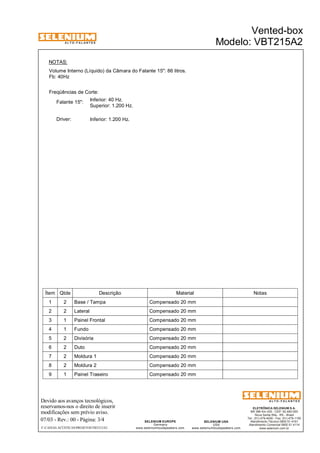 A L T O - F A L A N T E S 
NOTAS: 
Volume Interno (Líquido) da Câmara do Falante 15": 86 litros. 
Fb: 40Hz 
Freqüências de Corte: 
Inferior: 40 Hz. 
Superior: 1.200 Hz. 
Falante 15": 
Driver: 
Inferior: 1.200 Hz. 
Ítem Qtde Descrição Material Notas 
1 2 Base / Tampa Compensado 20 mm 
2 2 Lateral Compensado 20 mm 
3 1 Painel Frontal Compensado 20 mm 
4 1 Fundo Compensado 20 mm 
5 2 Divisória Compensado 20 mm 
6 2 Duto Compensado 20 mm 
7 2 Moldura 1 Compensado 20 mm 
8 2 Moldura 2 Compensado 20 mm 
9 1 Painel Traseiro Compensado 20 mm 
Devido aos avanços tecnológicos, 
reservamos-nos o direito de inserir 
modificações sem prévio aviso. 
ELETRÔNICA SELENIUM S.A. 
BR 386 Km 435 - CEP: 92.480-000 
Nova Santa Rita - RS - Brasil 
Tel.: (51) 479-4000 - Fax: (51) 479-1150 
Atendimento Técnico 0800 51 4161 
Atendimento Comercial 0800 51 4114 
www.selenium.com.br 
SELENIUM USA 
USA 
www.seleniumloudspeakers.com 
SELENIUM EUROPE 
Germany 
www.seleniumloudspeakers.com 
A L T O - F A L A N T E S 
07/03 - Rev.: 00 - Página: 3/4 
Vented-box 
Modelo: VBT215A2 
F:CAIXAS ACÚSTICASPROJETOSVBT215A2 
 