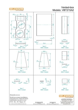 A L T O - F A L A N T E S 
49,2 
Qtde: 1 peça 
Dimensões em cm. 
Ítem 3 
40 
Devido aos avanços tecnológicos, 
reservamos-nos o direito de inserir 
modificações sem prévio aviso. 
40 84 
25,6 
10° 10° 
ELETRÔNICA SELENIUM S.A. 
BR 386 Km 435 - CEP: 92.480-000 
Nova Santa Rita - RS - Brasil 
Tel.: (51) 479-4000 - Fax: (51) 479-1150 
Atendimento Técnico 0800 51 4161 
Atendimento Comercial 0800 51 4114 
www.selenium.com.br 
SELENIUM USA 
USA 
www.seleniumloudspeakers.com 
10 ° 
SELENIUM EUROPE 
Germany 
25,6 
www.seleniumloudspeakers.com 
A L T O - F A L A N T E S 
07/03 - Rev.: 00 - Página: 4/4 
F:CAIXAS ACÚSTICASPROJETOSVBT215A2 
Vented-box 
Modelo: VBT215A2 
Ítem 2 
Qtde: 2 peças 
Ítem 4 
Qtde: 1 peça 
Ítem 1 
Qtde: 2 peças 
Ítem 5 
Qtde: 2 peças 
Ítem 6 
Qtde: 2 peças 
Ítem 7 
Qtde: 2 peças 
Ítem 8 
Qtde: 2 peças 
Ítem 9 
Qtde: 1 peça 
10° 
10 ° 
72,4 
104 
35 ,2 Ø 
35 ,2 Ø 
21,1 
10° 10° 
42 40 
20 
62 
104 
5,1 
5,1 
10 ° 
71 
29 
54 48,5 
65 
10 ° 
10° 
23,3 
24,5 
19,5 
26,3 
10° 
10° 2,0 
2,0 16 
10° 
2,4 
2,0 
33 
17 
8,1 
2,5 
