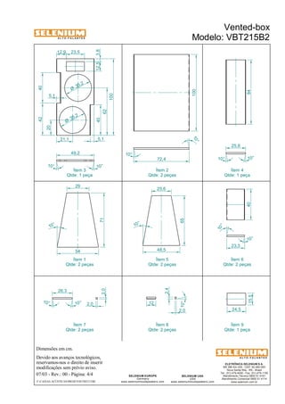 A L T O - F A L A N T E S 
23,5 
49,2 
Qtde: 1 peça 
Dimensões em cm. 
Ítem 3 
40 
Devido aos avanços tecnológicos, 
reservamos-nos o direito de inserir 
modificações sem prévio aviso. 
40 84 
25,6 
10° 10° 
ELETRÔNICA SELENIUM S.A. 
BR 386 Km 435 - CEP: 92.480-000 
Nova Santa Rita - RS - Brasil 
Tel.: (51) 479-4000 - Fax: (51) 479-1150 
Atendimento Técnico 0800 51 4161 
Atendimento Comercial 0800 51 4114 
www.selenium.com.br 
SELENIUM USA 
USA 
www.seleniumloudspeakers.com 
10 ° 
SELENIUM EUROPE 
Germany 
25,6 
www.seleniumloudspeakers.com 
A L T O - F A L A N T E S 
07/03 - Rev.: 00 - Página: 4/4 
F:CAIXAS ACÚSTICASPROJETOSVBT215B2 
Vented-box 
Modelo: VBT215B2 
Ítem 2 
Qtde: 2 peças 
Ítem 4 
Qtde: 1 peça 
Ítem 1 
Qtde: 2 peças 
Ítem 5 
Qtde: 2 peças 
Ítem 6 
Qtde: 2 peças 
Ítem 7 
Qtde: 2 peças 
Ítem 8 
Qtde: 2 peças 
Ítem 9 
Qtde: 1 peça 
10° 
10 ° 
72,4 
100 
35,2 Ø 
35 ,2 Ø 
12,5 
12,9 
3,8 
21,1 
10° 10° 
42 40 
20 
62 
100 
5,1 
5,1 
10 ° 
71 
29 
54 48,5 
65 
10 ° 
10° 
23,3 
24,5 
15,5 
26,3 
10° 
10° 2,0 
2,0 12 
10° 
2,4 
2,0 
