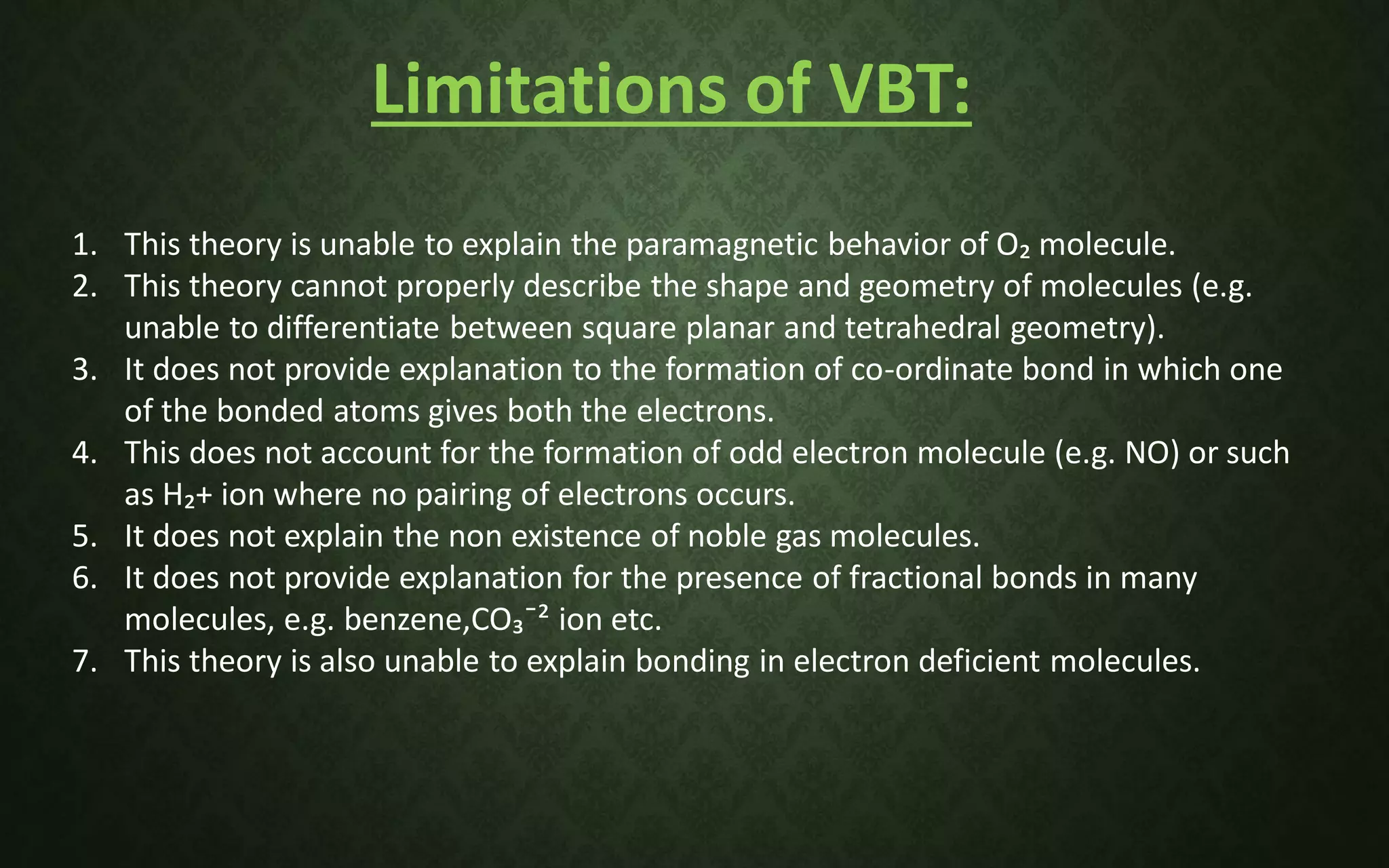 Limitations of VBT:
1. This theory is unable to explain the paramagnetic behavior of O₂ molecule.
2. This theory cannot properly describe the shape and geometry of molecules (e.g.
unable to differentiate between square planar and tetrahedral geometry).
3. It does not provide explanation to the formation of co-ordinate bond in which one
of the bonded atoms gives both the electrons.
4. This does not account for the formation of odd electron molecule (e.g. NO) or such
as H₂+ ion where no pairing of electrons occurs.
5. It does not explain the non existence of noble gas molecules.
6. It does not provide explanation for the presence of fractional bonds in many
molecules, e.g. benzene,CO₃¯² ion etc.
7. This theory is also unable to explain bonding in electron deficient molecules.
 