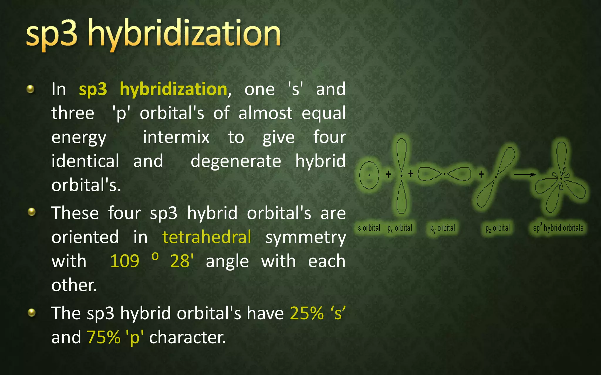 In sp3 hybridization, one 's' and
three 'p' orbital's of almost equal
energy intermix to give four
identical and degenerate hybrid
orbital's.
These four sp3 hybrid orbital's are
oriented in tetrahedral symmetry
with 109 ⁰ 28' angle with each
other.
The sp3 hybrid orbital's have 25% ‘s’
and 75% 'p' character.
 
