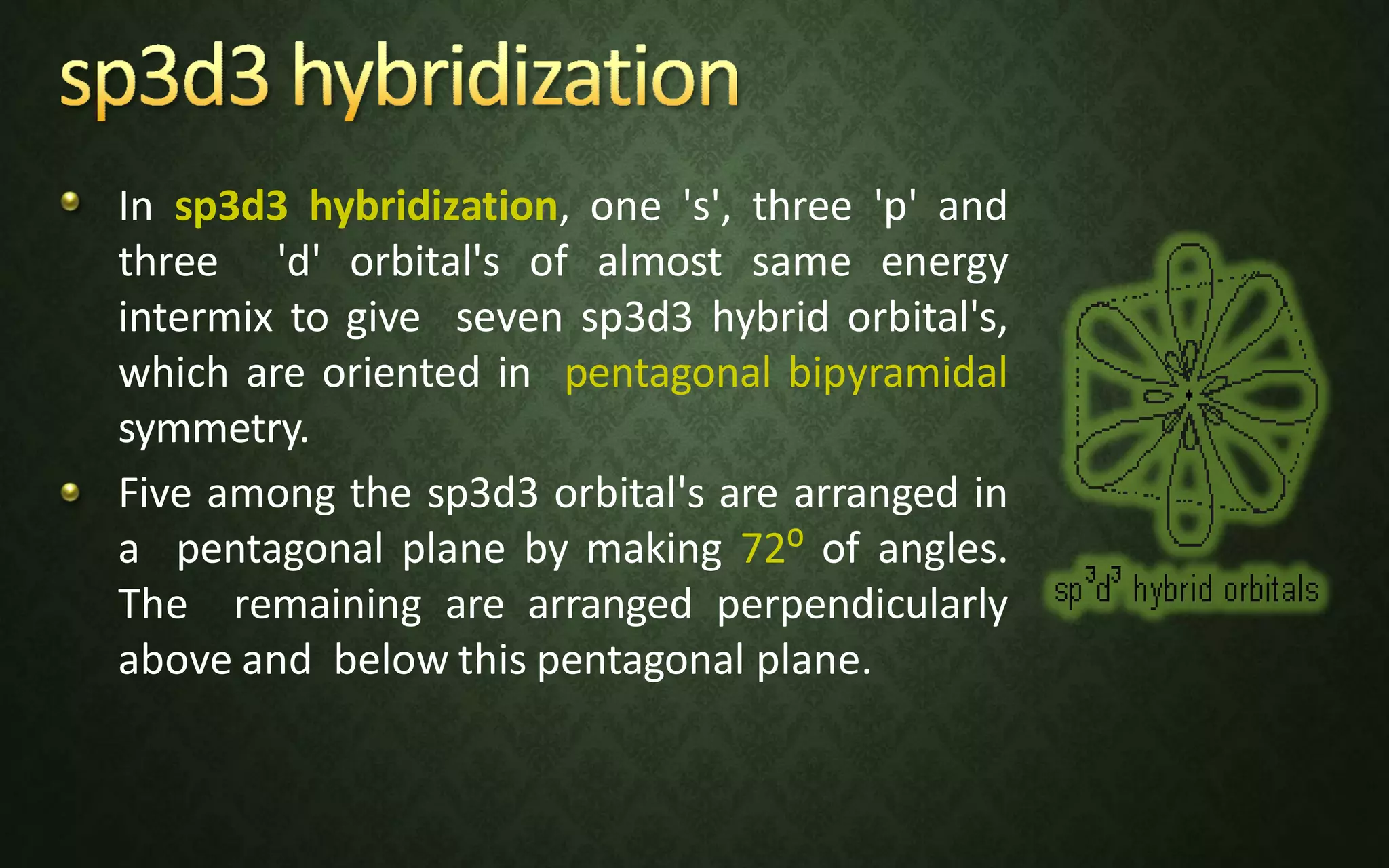 In sp3d3 hybridization, one 's', three 'p' and
three 'd' orbital's of almost same energy
intermix to give seven sp3d3 hybrid orbital's,
which are oriented in pentagonal bipyramidal
symmetry.
Five among the sp3d3 orbital's are arranged in
a pentagonal plane by making 72⁰ of angles.
The remaining are arranged perpendicularly
above and below this pentagonal plane.
 