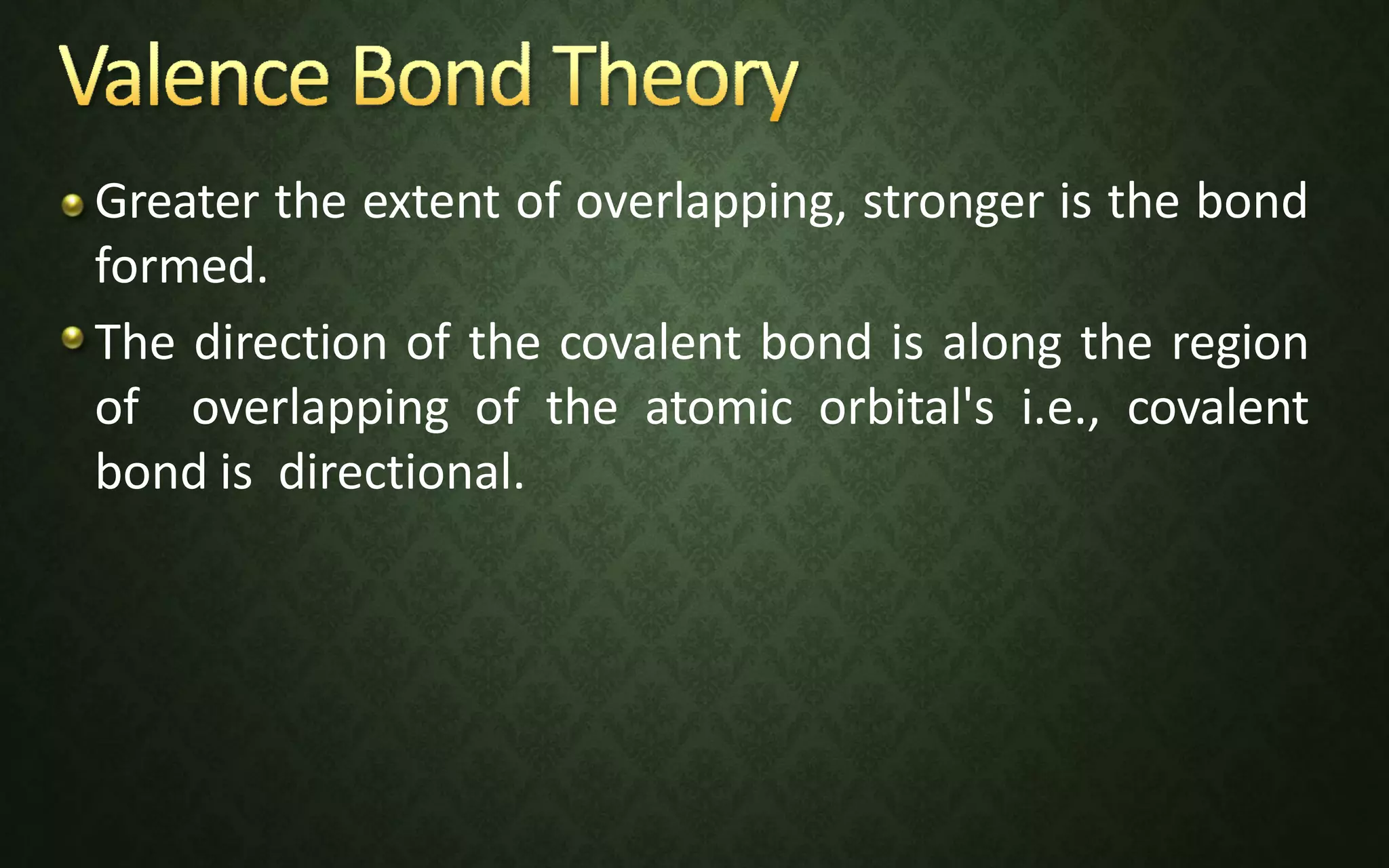 Greater the extent of overlapping, stronger is the bond
formed.
The direction of the covalent bond is along the region
of overlapping of the atomic orbital's i.e., covalent
bond is directional.
 