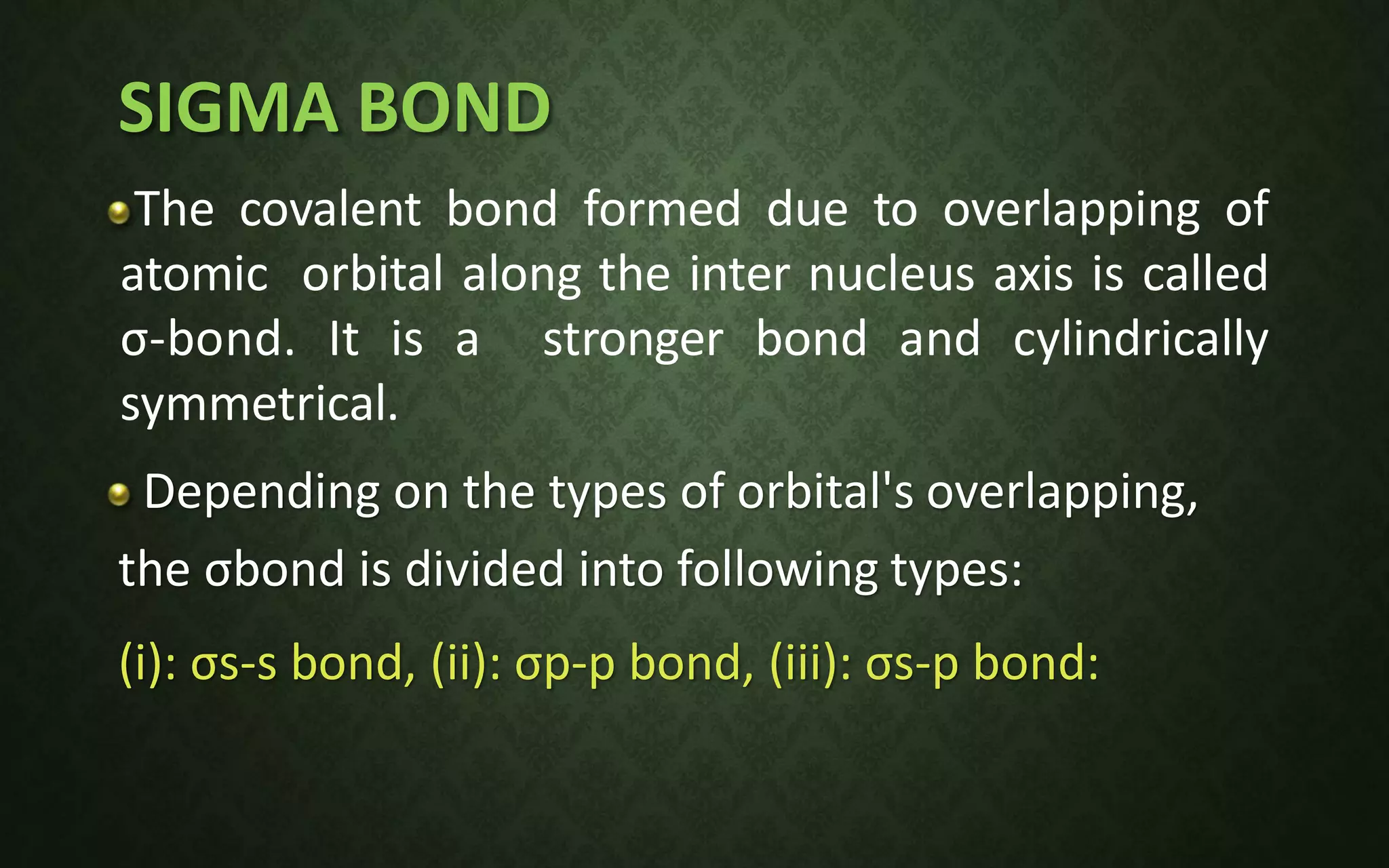 SIGMA BOND
The covalent bond formed due to overlapping of
atomic orbital along the inter nucleus axis is called
σ-bond. It is a stronger bond and cylindrically
symmetrical.
Depending on the types of orbital's overlapping,
the σbond is divided into following types:
(i): σs-s bond, (ii): σp-p bond, (iii): σs-p bond:
 