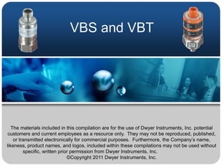 VBS and VBT




   The materials included in this compilation are for the use of Dwyer Instruments, Inc. potential
 customers and current employees as a resource only. They may not be reproduced, published,
    or transmitted electronically for commercial purposes. Furthermore, the Company’s name,
likeness, product names, and logos, included within these compilations may not be used without
         specific, written prior permission from Dwyer Instruments, Inc.
                               ©Copyright 2011 Dwyer Instruments, Inc.
 