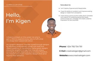 Phone: +254 792 734 701
E-Mail: creativekigen@gmail.com
Website:www.creativekigen.com
I am Creative, Experienced & Responsible.
I have the ability to transform and improve existing
design or create from conception.
I have strong communication skills which translates
into creation of marketing pieces that clearly
communicate your message and create a positive
impression for your business.
Facts about me
Hello,
I’m Kigen
I chose to embark on this career not only to
gain a lifetime experience,but also to fulﬁl what
i’ve always been passionate about.
As a graphic designer i express myself through designs
by blending contemporary visuals with bold and
vibrant graphics. In my practice,I belive great designs
should be versatile in a way that they are unique
according to their objectives and solutions.Therefore,
my mission is to create impactful designs that serve
beyond their aetherics.
CURRICULUM VITAE
 