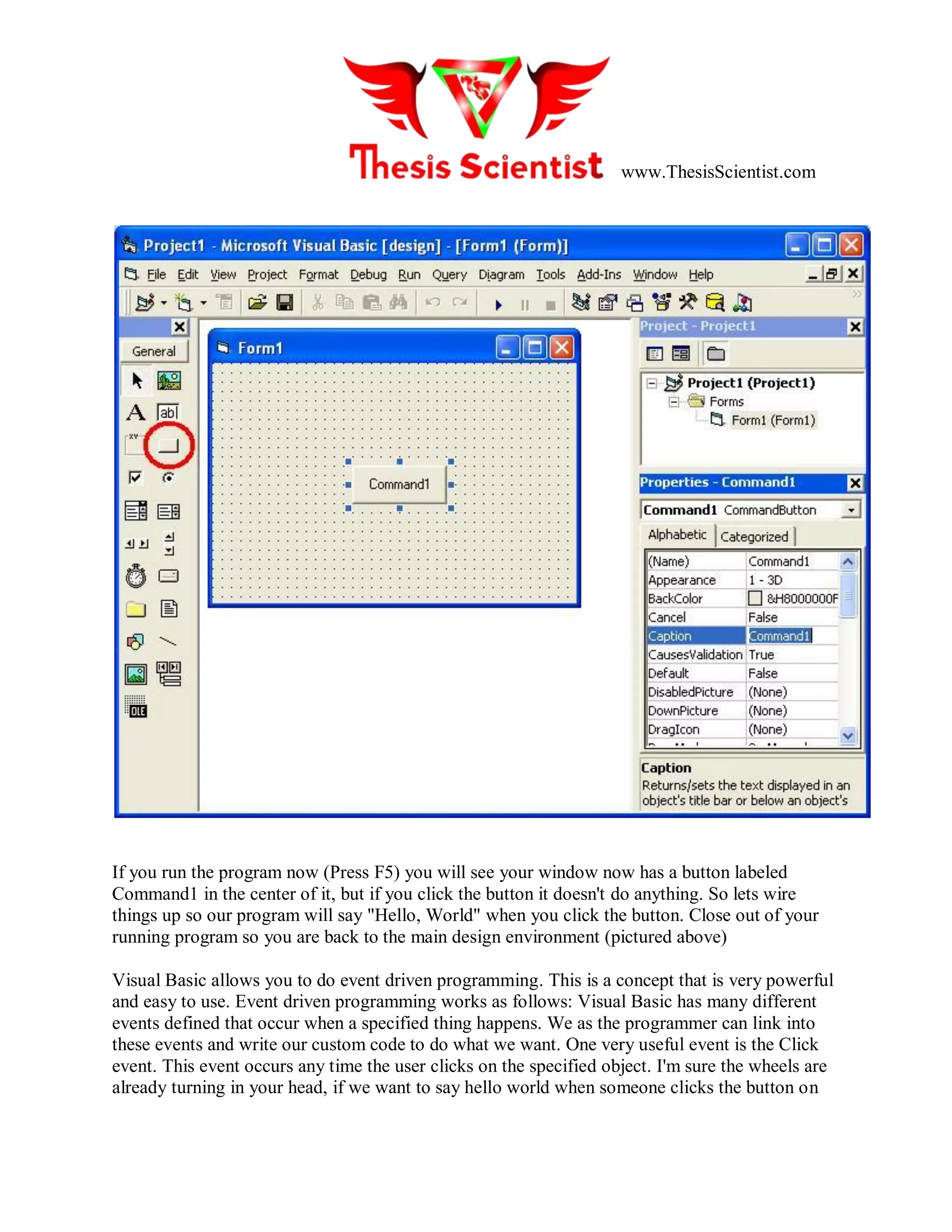 www.ThesisScientist.com
If you run the program now (Press F5) you will see your window now has a button labeled
Command1 in the center of it, but if you click the button it doesn't do anything. So lets wire
things up so our program will say "Hello, World" when you click the button. Close out of your
running program so you are back to the main design environment (pictured above)
Visual Basic allows you to do event driven programming. This is a concept that is very powerful
and easy to use. Event driven programming works as follows: Visual Basic has many different
events defined that occur when a specified thing happens. We as the programmer can link into
these events and write our custom code to do what we want. One very useful event is the Click
event. This event occurs any time the user clicks on the specified object. I'm sure the wheels are
already turning in your head, if we want to say hello world when someone clicks the button on
 